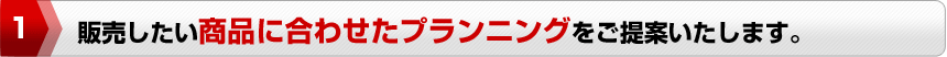 販売したい商品に合わせたプランニングをご提案いたします。