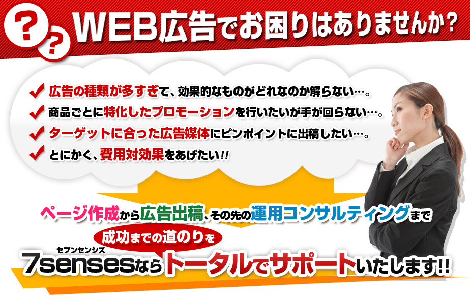 WEB広告でお困りはありませんか？【広告の種類が多すぎて、効果的なものがどれなのか解らない…。】【商品ごとに特化したプロモーションを行いたいが手が回らない…。】【ターゲットに合った広告媒体にピンポイントに出稿したい…。】【とにかく、費用対効果をあげたい!!】7sensesならトータルでサポートいたします!!