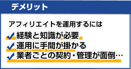 【デメリット】アフィリエイトを運用するには★経験と知識が必要★運用に手間が掛かる★業者ごとの契約・管理が面倒…