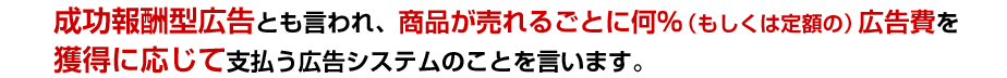 成功報酬型広告とも言われ、商品が売れるごとに何％（もしくは定額の）広告費を支払う広告システムのことを言います。