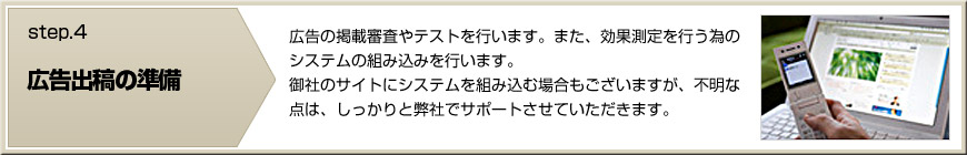 【広告出稿の準備】広告の掲載審査やテストを行います。また、効果測定を行う為のシステムの組み込みを行います。
    御社のサイトにシステムを組み込む場合もございますが、不明な点は、しっかりと弊社でサポートさせていただきます。