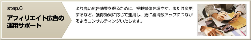 【アフィリエイト広告の運用サポート】より高い広告効果を得るために、掲載媒体を増やす、または変更するなど、獲得効果に応じて運用し、更に獲得数アップにつながるようコンサルティングいたします。